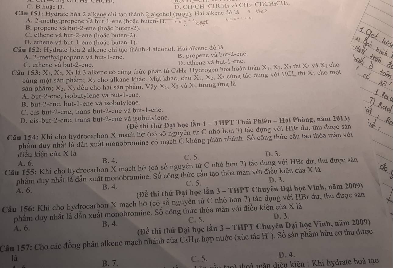 C. B hoăc D. D. CH_3CH=CHCH_3 và CH_2=CHCH_2 CH_3
Câu 151: Hydrate hóa 2 alkene chi tạo thành 2 alcohol (rượu). Hai alkene đó là
A. 2-methylpropene và but-1-ene (hoặc buten-1).
B. propene và but-2-ene (hoặc buten-2).
C. ethene và but-2-ene (hoặc buten-2).
D. ethene và but-1-ene (hoặc buten-1).
Câu 152: Hydrate hóa 2 alkene chỉ tạo thành 4 alcohol. Hai alkene đó là
A. 2-methylpropene và but-1-ene.
B. propene và but-2-ene.
C. ethene và but-2-ene. D. ethene và but-1-ene.
Câu 153: X_1,X_2,X_3 là 3 alkene có công thức phân tử C_4H_8. Hydrogen hóa hoàn toàn X_1,X_2,X_3 thì X_1 và X_2 cho
cùng một sản phẩm; X_3 cho alkane khác. Mặt khác, cho X_1,X_2,X_3 cùng tác dụng với HCl, thì Xị cho một
sản phẩm; X_2,X_3 đều cho hai sản phẩm. Vậy X_1,X_2 và X_3 tương ứng là
A. but-2-ene, isobutylene và but-1-ene.
B. but-2-ene, but-1-ene và isobutylene.
C. cis-but-2-ene, trans-but-2-ene và but-1-ene.
D. cis-but-2-ene, trans-but-2-ene và isobutylene.
(Đề thi thử Đại học lần 1 - THPT Thái Phiên - Hải Phòng, năm 2013)
Câu 154: Khi cho hydrocarbon X mạch hở (có số nguyên tử C nhỏ hơn 7) tác dụng với HBr dư, thu được sản
phẩm duy nhất là dẫn xuất monobromine có mạch C không phân nhánh. Số công thức cấu tạo thỏa mãn với
điều kiện của X là C. 5. D. 3.
A. 6. B. 4.
Câu 155: Khi cho hydrocarbon X mạch hở (có số nguyên tử C nhỏ hơn 7) tác dụng với HBr dư, thu được sản
phẩm duy nhất là dẫn xuất monobromine. Số công thức cấu tạo thỏa mãn với điều kiện của X là
A. 6. C. 5.
D. 3.
B. 4.
(Đề thi thử Đại học lần 3 - THPT Chuyên Đại học Vinh, năm 2009)
Câu 156: Khi cho hydrocarbon X mạch hở (có số nguyên tử C nhỏ hơn 7) tác dụng với HBr dư, thu được sản
phẩm duy nhất là dẫn xuất monobromine. Số công thức thỏa mãn với điều kiện của X là
C. 5. D. 3.
A. 6. B. 4.
(Đề thi thử Đại học lần 3 - THPT Chuyên Đại học Vinh, năm 2009)
Câu 157: Cho các đồng phân alkene mạch nhánh của C5H₁0 hợp nước (xúc tác H*). Số sản phẩm hữu cơ thu được
là C. 5. D. 4.
B. 7.
a) tho ả mãn điều kiện : Khi hydrate hoá tạo