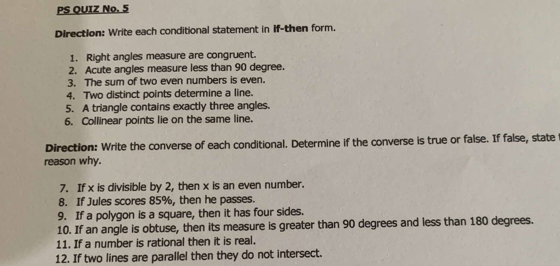 PS QUIZ No. 5 
Direction: Write each conditional statement in if-then form. 
1. Right angles measure are congruent. 
2. Acute angles measure less than 90 degree. 
3. The sum of two even numbers is even. 
4. Two distinct points determine a line. 
5. A triangle contains exactly three angles. 
6. Collinear points lie on the same line. 
Direction: Write the converse of each conditional. Determine if the converse is true or false. If false, state 
reason why. 
7. If x is divisible by 2, then x is an even number. 
8. If Jules scores 85%, then he passes. 
9. If a polygon is a square, then it has four sides. 
10. If an angle is obtuse, then its measure is greater than 90 degrees and less than 180 degrees. 
11. If a number is rational then it is real. 
12. If two lines are parallel then they do not intersect.