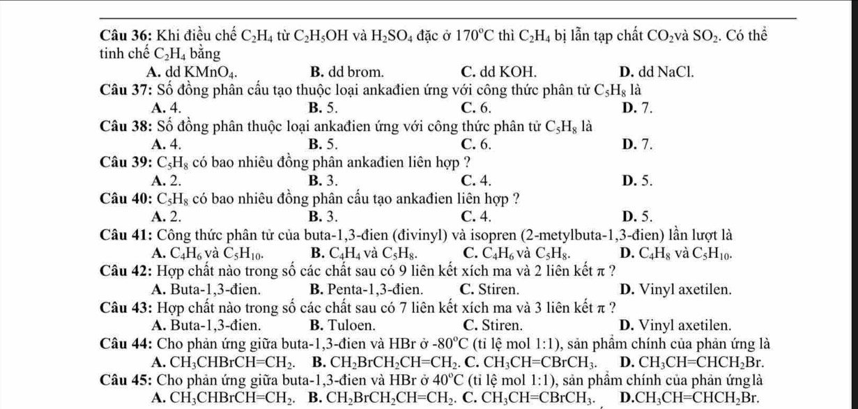 Khi điều chế C_2H_4 tù C_2H_5OH và H_2SO_4 đặc ở 170°C thì C_2H_4 bị lẫn tạp chất CO_2 và SO_2. .C Có tỉ hhat e
tinh chế C_2H_4 bằng
A. ddKMnO_4. B. dd brom. C. dd KOH. D. dd NaCl.
Câu 37: Số đồng phân cấu tạo thuộc loại ankađien ứng với công thức phân tử C_5H_8 là
A. 4. B. 5. C. 6. D. 7.
Câu 38: Số đồng phân thuộc loại ankađien ứng với công thức phân tử C_5H_8 là
A. 4. B. 5. C. 6. D. 7.
Câu 39: C_5H_8 có bao nhiêu đồng phân ankađien liên hợp ?
A. 2. B. 3. C. 4. D. 5.
Câu 40: C_5H_8 có bao nhiêu đồng phân cấu tạo ankađien liên hợp ?
A. 2. B. 3. C. 4. D. 5.
Câu 41: Công thức phân tử của buta-1,3-đien (đivinyl) và isopren (2-metylbuta-1,3-đien) lần lượt là
A. C_4H_6 và C_5H_10. B. C_4H_4 và C_5H_8. C. C_4H_6 và C_5H_8. D. C_4H_8 và C_5H_10.
Câu 42: Hợp chất nào trong số các chất sau có 9 liên kết xích ma và 2 liên kết π ?
A. Buta-1,3-đien. B. Penta-1,3-đien. C. Stiren. D. Vinyl axetilen.
Câu 43: Hợp chất nào trong số các chất sau có 7 liên kết xích ma và 3 liên kết π ?
A. Buta-1,3-đien. B. Tuloen. C. Stiren. D. Vinyl axetilen.
Câu 44: Cho phản ứng giữa buta-1,3-đien và HBr ở -80°C (tỉ lệ mol 1:1) 0, sản phầm chính của phản ứng là
A. CH_3CHBrCH=CH_2. B. CH_2BrCH_2CH=CH_2. C. CH_3CH=CBrCH_3. D. CH_3CH=CHCH_2Br.
Câu 45: Cho phản ứng giữa buta-1,3-đien và HBr ở 40°C (tỉ lệ mol 1:1) ), sản phầm chính của phản ứng là
A. CH_3CHBrCH=CH_2. B. CH_2BrCH_2CH=CH_2 C. CH_3CH=CBrCH_3. D. CH_3CH=CHCH_2Br.