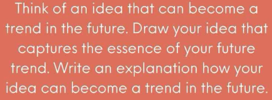 Think of an idea that can become a 
trend in the future. Draw your idea that 
captures the essence of your future 
trend. Write an explanation how your 
idea can become a trend in the future.