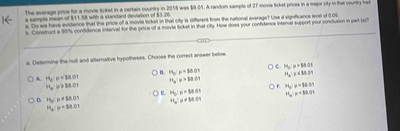 The average price for a movie ticket in a certain country in 2018 was $8.01. A random sample of 27 movie ticket prices in a major city in that country had
a sample mean of $11.58 with a standard deviation of $3.26.
a. Do we have evidence that the price of a movie ticket in that city is different from the national average? Use a significance level of 0.05.
b. Construct a 95% confidence interval for the price of a movie ticket in that city. How does your confidence interval support your conclusion in part (a)?
a. Determine the null and alternative hypotheses. Choose the correct answer below.
C. H_0:mu >$8.01
B. H_0:mu =$8.01 H_a:mu ≤ S8.01
A. H_0:mu H_a:mu >$8.01
H_a:mu ≥slant $8.01
F. H_0:mu =$8.01
E. H_0:mu =$8.01 H_a:mu
D. H_0:mu != $8.01 H_a:mu != $8.01
H_a:mu =$8.01