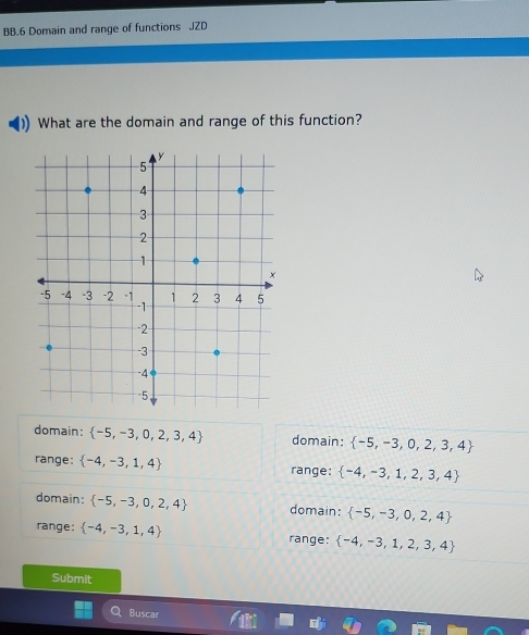 BB.6 Domain and range of functions JZD
What are the domain and range of this function?
domain:  -5,-3,0,2,3,4 domain:  -5,-3,0,2,3,4
range:  -4,-3,1,4 range:  -4,-3,1,2,3,4
domain:  -5,-3,0,2,4 domain:  -5,-3,0,2,4
range:  -4,-3,1,4 range:  -4,-3,1,2,3,4
Submit
Buscar