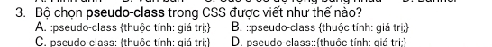 Bộ chọn pseudo-class trong CSS được viết như thế nào?
A. :pseudo-class thuộc tính: giá trị; B. ::pseudo-class thuộc tính: giá trị;
C. pseudo-class: thuộc tính: giá tri; D. pseudo-class: thuộc tính: giá tri: