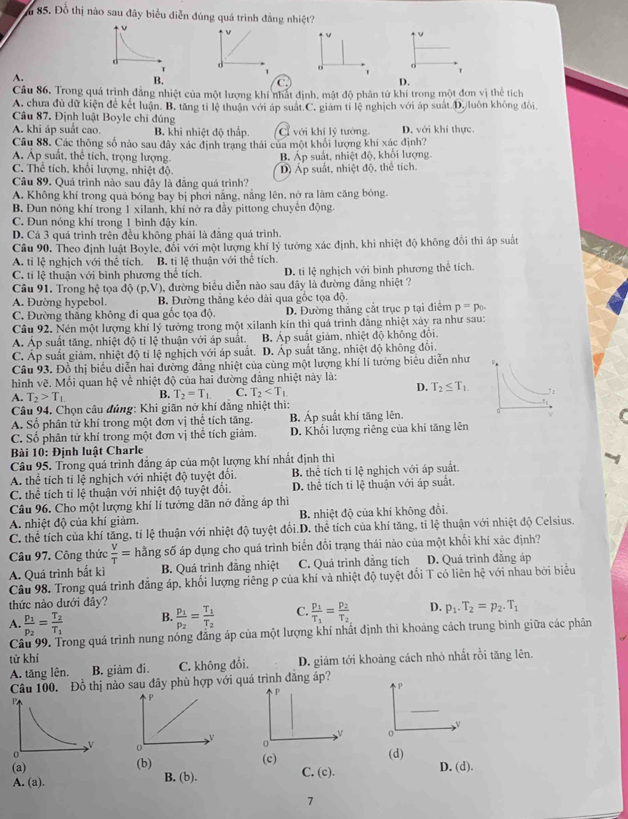 ăm 85. Đồ thị nào sau đây biểu diễn đúng quá trình đẳng nhiệt?
v
v
v
v
d
d
T
1 o
o
A.
T
B.
C
D.
Câu 86. Trong quá trình đẳng nhiệt của một lượng khí nhất định, mật độ phân tử khí trong một đơn vị thể tích
A. chưa đủ dữ kiện để kết luận. B. tăng tỉ lệ thuận với áp suất.C. giảm tỉ lệ nghịch với áp suất.D. luôn không đổi
Câu 87. Định luật Boyle chi đúng
A. khi áp suất cao. B. khi nhiệt độ thấp. C với khí lý tưởng. D. với khí thực.
Câu 88. Các thông số nào sau đây xác định trạng thái của một khối lượng khí xác định?
Á. Áp suất, thể tích, trọng lượng. B. Áp suất, nhiệt độ, khối lượng.
C. Thể tích, khối lượng, nhiệt độ. D Áp suất, nhiệt độ, thể tích,
Câu 89. Quá trình nào sau đây là đăng quá trình?
A. Không khí trong quả bóng bay bị phời nắng, nắng lên, nở ra làm căng bóng.
B. Đun nóng khí trong 1 xilanh, khí nở ra đầy pittong chuyên động.
C. Đun nóng khí trong 1 bình đậy kín.
D. Cả 3 quá trình trên đều không phải là đăng quá trình.
Câu 90. Theo định luật Boyle, đối với một lượng khí lý tưởng xác định, khi nhiệt độ không đôi thì áp suất
A. tỉ lệ nghịch với thể tích. B. tỉ lệ thuận với thể tích.
C. tỉ lệ thuận với bình phương thể tích. D. tỉ lệ nghịch với bình phương thể tích.
Câu 91. Trong hệ tọa độ (p,V ), đường biểu diễn nào sau dây là đường đăng nhiệt ?
A. Đường hypebol. B. Đường thắng kéo dài qua gốc tọa độ.
C. Đường thắng không đi qua gốc tọa độ. D. Đường thắng cắt trục p tại điểm p=p_0.
Câu 92. Nén một lượng khí lý tưởng trong một xilanh kín thì quá trình đăng nhiệt xảy ra như sau:
Á. Áp suất tăng, nhiệt độ tỉ lệ thuận với áp suất. B. Áp suất giảm, nhiệt độ không đổi.
C. Áp suất giảm, nhiệt độ tỉ lệ nghịch với áp suất. D. Áp suất tăng, nhiệt độ không đổi.
Câu 93. Đồ thị biểu diễn hai đường đăng nhiệt của cùng một lượng khí lí tưởng biểu diễn như
hình vẽ. Mối quan hệ về nhiệt độ của hai đường đẳng nhiệt này là:
D. T_2≤ T_1.
A. T_2>T_1 B. T_2=T_1. C. T_2
Câu 94. Chọn câu đúng: Khi giãn nở khí đẳng nhiệt thì:
A. Số phân tử khí trong một đơn vị thể tích tăng. B. Áp suất khí tăng lên.
C. Số phân tử khí trong một đơn vị thể tích giảm. D. Khối lượng riêng của khí tăng lên
Bài 10: Định luật Charle
Câu 95. Trong quá trình đăng áp của một lượng khí nhất định thì
A. thể tích tỉ lệ nghịch với nhiệt độ tuyệt đối.  B. thể tích ti lệ nghịch với áp suất.
C. thể tích tỉ lệ thuận với nhiệt độ tuyệt đối. D. thể tích tỉ lệ thuận với áp suất.
Câu 96. Cho một lượng khí lí tưởng dãn nở đẳng áp thì
A. nhiệt độ của khí giảm. B. nhiệt độ của khí không đổi.
C. thể tích của khí tăng, tỉ lệ thuận với nhiệt độ tuyệt đối.D. thể tích của khí tăng, tỉ lệ thuận với nhiệt độ Celsius.
Câu 97. Công thức  V/T = hằng số áp dụng cho quá trình biến đổi trạng thái nào của một khối khí xác định?
A. Quá trình bất kì  B. Quá trình đẳng nhiệt C. Quá trình đẳng tích D. Quá trình đẳng áp
Câu 98. Trong quá trình đẳng áp, khối lượng riêng ρ của khí và nhiệt độ tuyệt đối T có liên hệ với nhau bởi biểu
thức nào dưới đây?
C.
B. frac p_1p_2=frac T_1T_2 frac p_1T_1=frac p_2T_2
D. p_1.T_2=p_2.T_1
A frac p_1p_2=frac T_2T_1
Câu 99. Trong quá trình nung nóng đăng áp của một lượng khí nhất định thì khoảng cách trung bình giữa các phân
tử khí
A. tăng lên. B. giảm đi. C. không đổi.  D. giảm tới khoảng cách nhỏ nhất rồi tăng lên.
Câu 100. Đồ thị nào sau đây phù hợp với quá trình đăng áp?
p
p
P
V
V
V 。
0
0
(d)
(a) (b) (c) D. (d).
A. (a). B. (b).
C. (c).
7