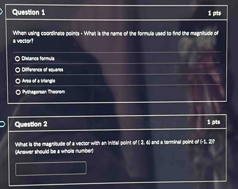 When using coordinate points - What is the name of the formula used to find the magnitude of
a vector?
Distance formula
Difference of squares
Area of a triangle
Pythagorean Theorem
Question 2 1 pts
What is the magnitude of a vector with an initial point of (2,6) and a terminal point of (-1,2) 2
(Answer should be a whole number)