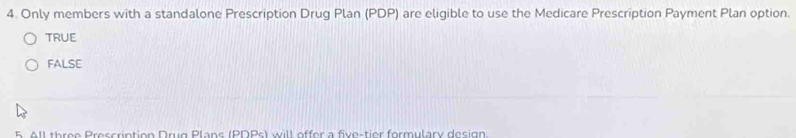 Only members with a standalone Prescription Drug Plan (PDP) are eligible to use the Medicare Prescription Payment Plan option.
TRUE
FALSE
5 A1l three Prescription Drug Plans (PDPs) will offer a five-tier formulary design.