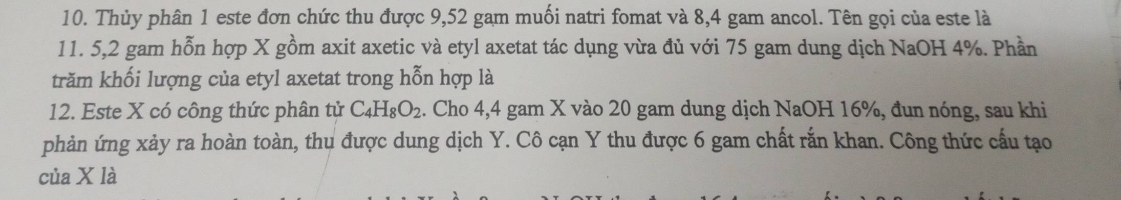 Thủy phân 1 este đơn chức thu được 9,52 gam muối natri fomat và 8,4 gam ancol. Tên gọi của este là
11. 5, 2 gam hỗn hợp X gồm axit axetic và etyl axetat tác dụng vừa đủ với 75 gam dung dịch NaOH 4%. Phần 
trăm khối lượng của etyl axetat trong hỗn hợp là 
12. Este X có công thức phân tử C_4H_8O_2. Cho 4,4 gam X vào 20 gam dung dịch NaOH 16%, đun nóng, sau khi 
phản ứng xảy ra hoàn toàn, thu được dung dịch Y. Cô cạn Y thu được 6 gam chất rắn khan. Công thức cấu tạo 
của X là