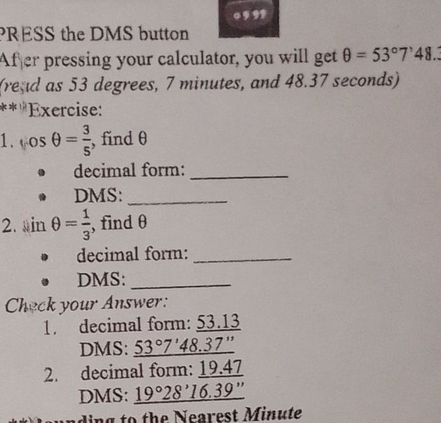 PRESS the DMS button 
Afer pressing your calculator, you will get θ =53°7'48. 
(read as 53 degrees, 7 minutes, and 48.37 seconds) 
** ''Exercise: 
1. cos θ = 3/5  , find θ
decimal form:_ 
DMS:_ 
2. inθ = 1/3  , find θ
decimal form:_ 
DMS:_ 
Check your Answer: 
1. decimal form: 53.13
DMS: 53°7 ' 48.37 ” 
2. decimal form: 19.47
DMS: a 9° °28' 16.39 '' 
ding to the Nearest Minute