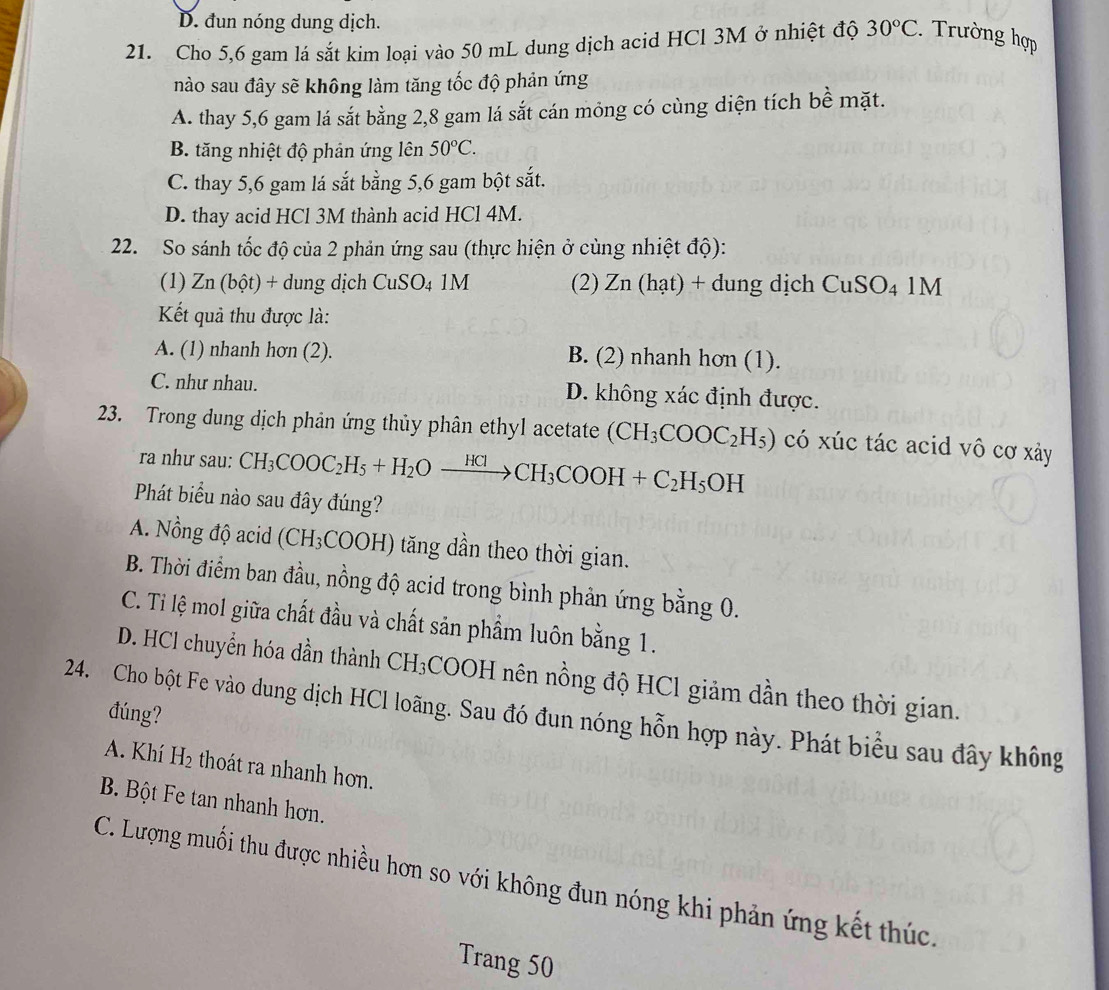 D. đun nóng dung dịch.
21. Cho 5,6 gam lá sắt kim loại vào 50 mL dung dịch acid HCl 3M ở nhiệt độ 30°C. :. Trường hợp
nào sau đây sẽ không làm tăng tốc độ phản ứng
A. thay 5,6 gam lá sắt bằng 2,8 gam lá sắt cán mỏng có cùng diện tích bề mặt.
B. tăng nhiệt độ phản ứng lên 50°C.
C. thay 5,6 gam lá sắt bằng 5,6 gam bột sắt.
D. thay acid HCl 3M thành acid HCl 4M.
22. So sánh tốc độ của 2 phản ứng sau (thực hiện ở cùng nhiệt độ):
(1) . ∠ D (bot ) + dung dịch CuSO_41M (2) Zn (hạt) + dung dịch CuSO_41M
Kết quả thu được là:
A. (1) nhanh hơn (2). B. (2) nhanh hơn (1).
C. như nhau. D. không xác định được.
23. Trong dung dịch phản ứng thủy phân ethyl acetate (CH_3COOC_2H_5) có xúc tác acid vô cơ xảy
ra như sau: CH_3COOC_2H_5+H_2Oxrightarrow HClCH_3COOH+C_2H_5OH
Phát biểu nào sau đây đúng?
A. Nồng độ acid (CH_3COOH) tăng dần theo thời gian.
B. Thời điểm ban đầu, nồng độ acid trong bình phản ứng bằng 0.
C. Tỉ lệ mol giữa chất đầu và chất sản phẩm luôn bằng 1.
D. HCl chuyển hóa dần thành CH_3 COOH nên nồng độ HCl giảm dần theo thời gian.
đúng?
24. Cho bột Fe vào dung dịch HCl loãng. Sau đó đun nóng hỗn hợp này. Phát biểu sau đây không
A. Khí H_2 thoát ra nhanh hơn.
B Bột Fe tan nhanh hơn.
C. Lượng muối thu được nhiều hơn so với không đun nóng khi phản ứng kết thúc.
Trang 50