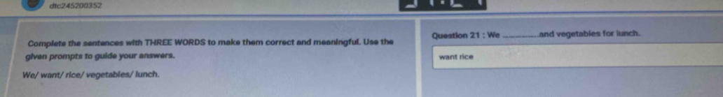 dtc245200352 
Complete the sentences with THREE WORDS to make them correct and meaningful. Use the Question 21:We _Land vegetables for lunch. 
glven prompts to guide your answers. want rice 
We/ want/ rice/ vegetables/ lunch.