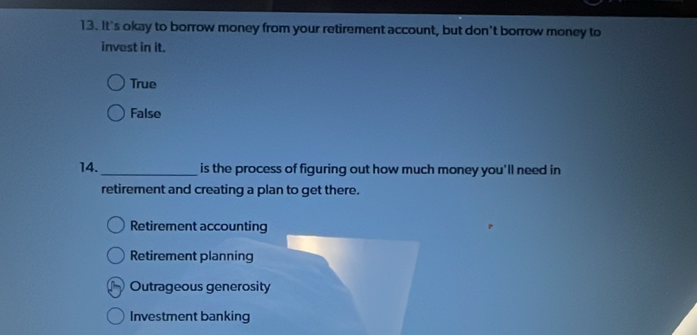 It's okay to borrow money from your retirement account, but don't borrow money to
invest in it.
True
False
14. _is the process of figuring out how much money you'll need in
retirement and creating a plan to get there.
Retirement accounting
Retirement planning
Outrageous generosity
Investment banking