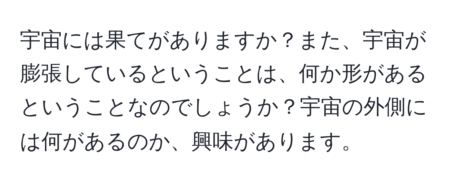 宇宙には果てがありますか？また、宇宙が膨張しているということは、何か形があるということなのでしょうか？宇宙の外側には何があるのか、興味があります。