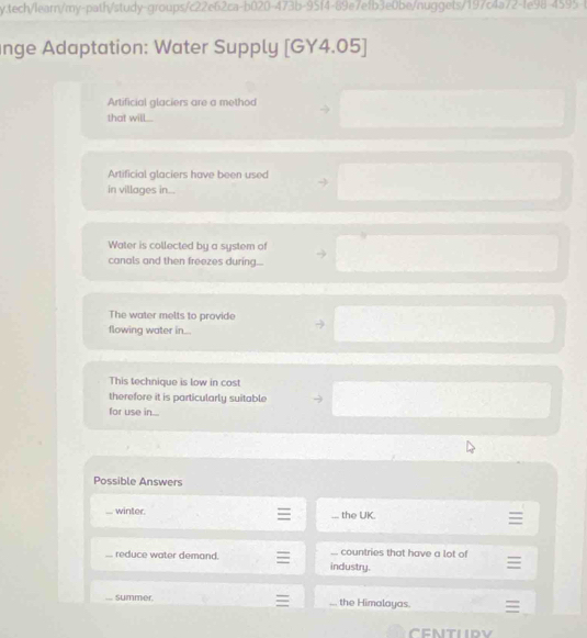 tech/learn/my-path/study-groups/c22e62ca-b020-473b-95f4-89e7efb3e0be/nuggets/197c4a72-fe98-4595-b
nge Adaptation: Water Supply [GY4.05]
Artificial glaciers are a method
that will...
Artificial glaciers have been used
in villages in...
Water is collected by a system of
canals and then freezes during...
The water melts to provide
flowing water in...
This technique is low in cost
therefore it is particularly suitable
for use in.
Possible Answers
winter. _ the UK.
reduce water demand.... countries that have a lot of
industry.
summer... the Himalayas.
CENTURY