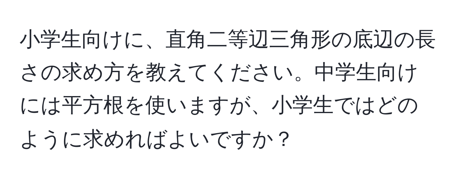 小学生向けに、直角二等辺三角形の底辺の長さの求め方を教えてください。中学生向けには平方根を使いますが、小学生ではどのように求めればよいですか？