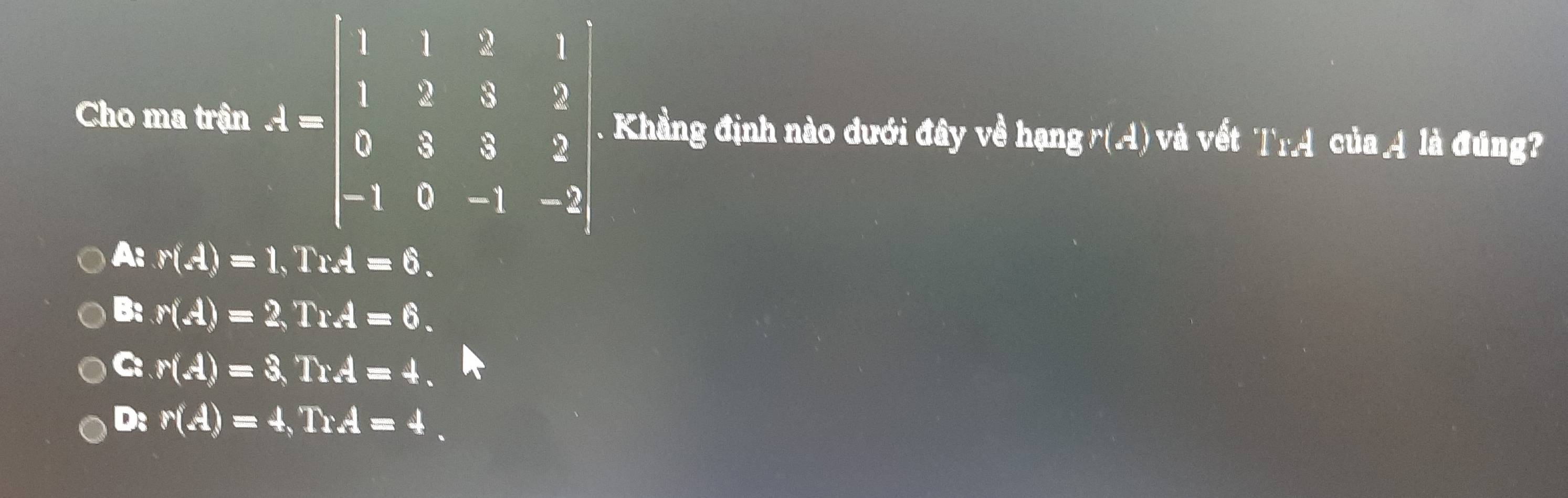 Cho ma trận A=beginbmatrix 1&1&2&1 1&2&3&2 0&3&5&2 -1&0&-1&-2end(bmatrix)^2. Khẳng định nào dưới đây về hqngr(-1) và vết I'I'_oA' cula_ _ _ 1dot a đúng?
A: r(A)=1, TrA=6.
B: r(A)=2, TrA=6.
C: r(A)=3, TrA=4.
D: r(A)=4, TrA=4.