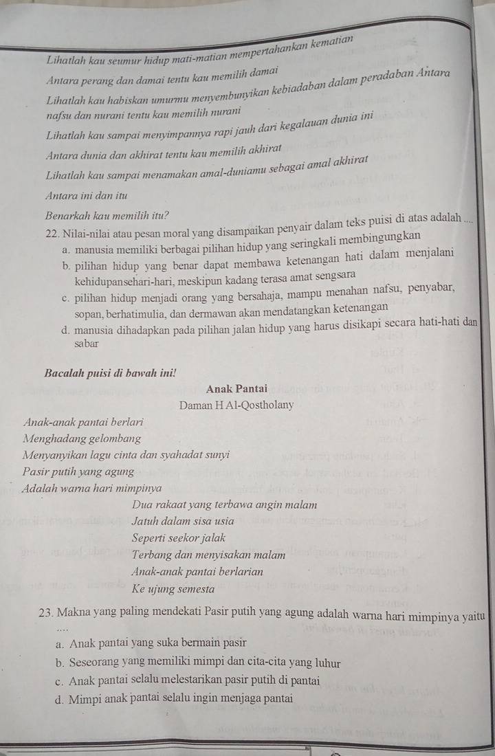 Lihātlah kau seumur hidup mati-matian mempertahankan kematian
Antara perang dan damai tentu kau memilih damai
Lihatlah kau habiskan umurmu menyembunyikan kebiadaban dalam peradaban Antara
nafsu dan nurani tentu kau memilih nurani
Lihatlah kau sampai menyimpannya rapi jauh dari kegalauan dunia ini
Antara dunia dan akhirat tentu kau memilih akhirat
Lihatlah kau sampai menamakan amal-duniamu sebagai amal akhirat
Antara ini dan itu
Benarkah kau memilih itu?
22. Nilai-nilai atau pesan moral yang disampaikan penyair dalam teks puisi di atas adalah ....
a. manusia memiliki berbagai pilihan hidup yang seringkali membingungkan
b. pilihan hidup yang benar dapat membawa ketenangan hati dalam menjalani
kehidupansehari-hari, meskipun kadang terasa amat sengsara
c. pilihan hidup menjadi orang yang bersahaja, mampu menahan nafsu, penyabar,
sopan, berhatimulia, dan dermawan akan mendatangkan ketenangan
d. manusia dihadapkan pada pilihan jalan hidup yang harus disikapi secara hati-hati dan
sabar
Bacalah puisi di bawah ini!
Anak Pantai
Daman H Al-Qostholany
Anak-anak pantai berlari
Menghadang gelombang
Menyanyikan lagu cinta dan syahadat sunyi
Pasir putih yang agung
Adalah warna hari mimpinya
Dua rakaat yang terbawa angin malam
Jatuh dalam sisa usia
Seperti seekor jalak
Terbang dan menyisakan malam
Anak-anak pantai berlarian
Ke ujung semesta
23. Makna yang paling mendekati Pasir putih yang agung adalah warna hari mimpinya yaitu
a. Anak pantai yang suka bermain pasir
b. Seseorang yang memiliki mimpi dan cita-cita yang luhur
c. Anak pantai selalu melestarikan pasir putih di pantai
d. Mimpi anak pantai selalu ingin menjaga pantai