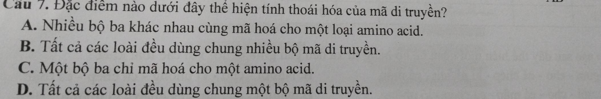 Cầu 7. Đặc điểm nào dưới đây thể hiện tính thoái hóa của mã di truyền?
A. Nhiều bộ ba khác nhau cùng mã hoá cho một loại amino acid.
B. Tất cả các loài đều dùng chung nhiều bộ mã di truyền.
C. Một bộ ba chỉ mã hoá cho một amino acid.
D. Tất cả các loài đều dùng chung một bộ mã di truyền.