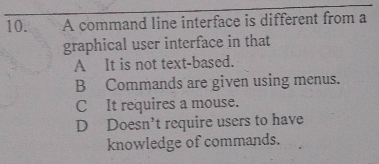 A command line interface is different from a
graphical user interface in that
A It is not text-based.
B Commands are given using menus.
C It requires a mouse.
D Doesn’t require users to have
knowledge of commands.