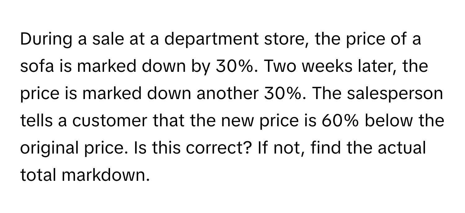 During a sale at a department store, the price of a sofa is marked down by 30%. Two weeks later, the price is marked down another 30%. The salesperson tells a customer that the new price is 60% below the original price. Is this correct? If not, find the actual total markdown.