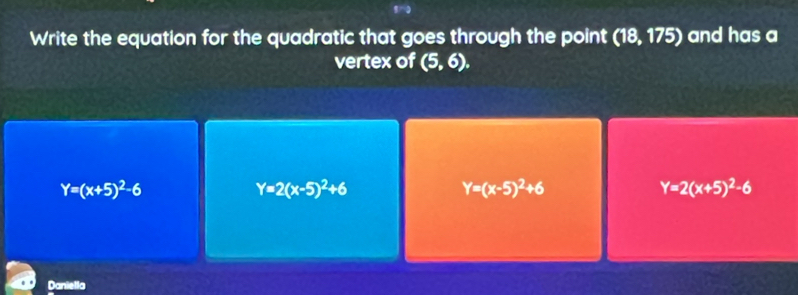 Write the equation for the quadratic that goes through the point (18,175) and has a
vertex of (5,6).
Y=(x+5)^2-6
Y=2(x-5)^2+6
Y=(x-5)^2+6
Y=2(x+5)^2-6
Danietla