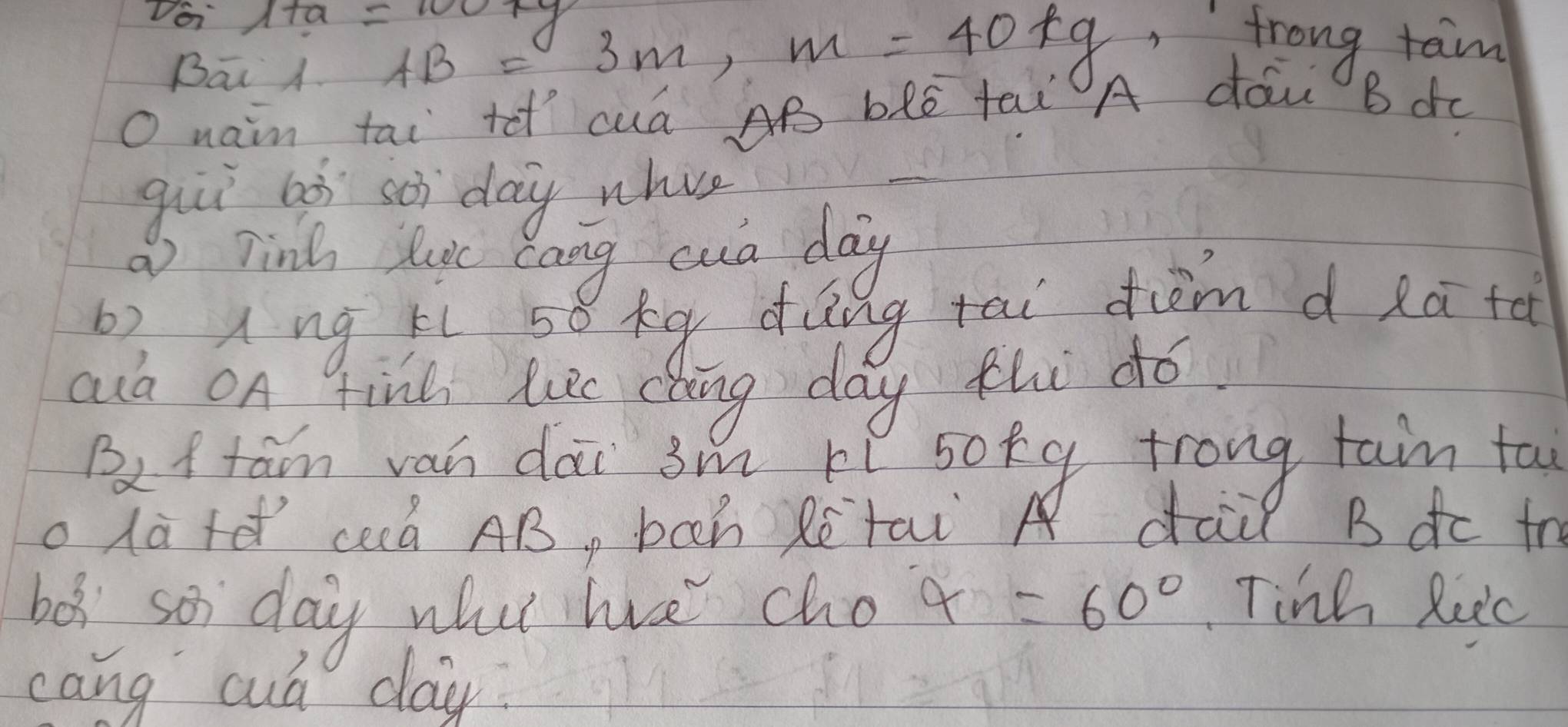 Doi 1+a=100kg AB=3m, m=40kg
frong tam 
Bāi A 
O nain tai tet cua AB bke fel A do B dc 
gii aà soi day whie 
a) Tin luc cang cua day
b? Ang ti 58 xq dǎng tai dim d eā tǎ 
aud OA finl hie dhing day thi dó. 
Bef tan van dài 3m lí soky trong tain ta 
olate cà AB, boch Rētai dail Bdc tr 
bes so day wut hve cho alpha =60° Tinh Rec 
cang cuá day