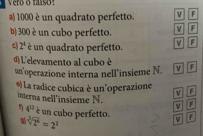 Vero o faíso:
a) 1000 è un quadrato perfetto. V F
b) 300 è un cubo perfetto.
V F
c) 2^4 è un quadrato perfetto.
V F
d) L'elevamento al cubo è
un’operazione interna nell’insieme N. V F
e) La radice cubica è un'operazione F
V
interna nell’insieme N.
V F
f) 4^(12) è un cubo perfetto.
9) sqrt[3](2^6)=2^2
V F