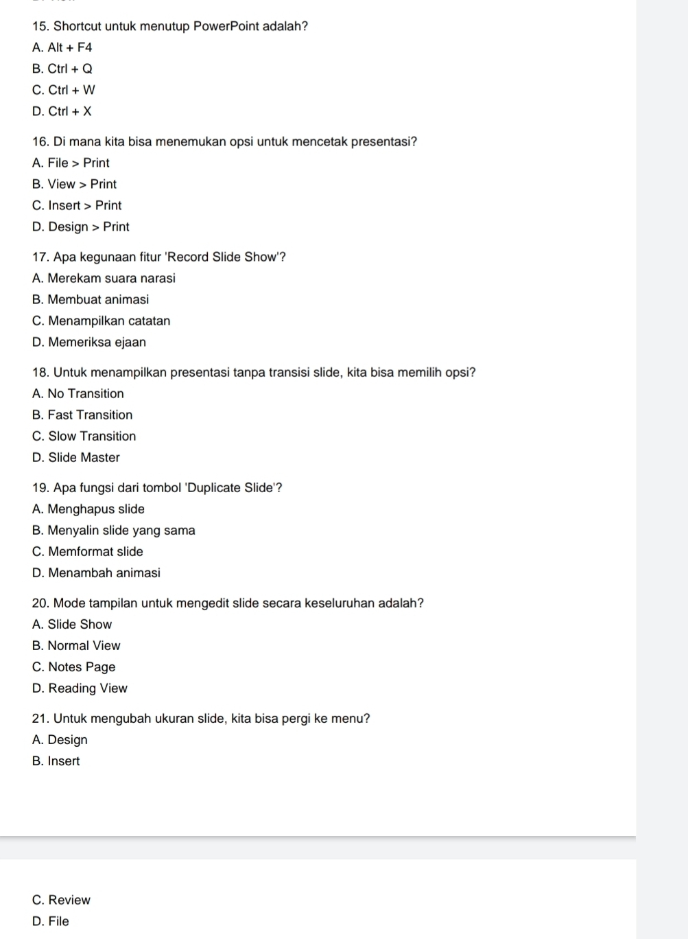 Shortcut untuk menutup PowerPoint adalah?
A. Alt+F4
B. Ctrl+Q
C. Ctrl+W
D. Ctrl+X
16. Di mana kita bisa menemukan opsi untuk mencetak presentasi?
A. File Print
B. View Print
C. Insert Print
D. Design Print
17. Apa kegunaan fitur 'Record Slide Show'?
A. Merekam suara narasi
B. Membuat animasi
C. Menampilkan catatan
D. Memeriksa ejaan
18. Untuk menampilkan presentasi tanpa transisi slide, kita bisa memilih opsi?
A. No Transition
B. Fast Transition
C. Slow Transition
D. Slide Master
19. Apa fungsi dari tombol 'Duplicate Slide'?
A. Menghapus slide
B. Menyalin slide yang sama
C. Memformat slide
D. Menambah animasi
20. Mode tampilan untuk mengedit slide secara keseluruhan adalah?
A. Slide Show
B. Normal View
C. Notes Page
D. Reading View
21. Untuk mengubah ukuran slide, kita bisa pergi ke menu?
A. Design
B. Insert
C. Review
D. File