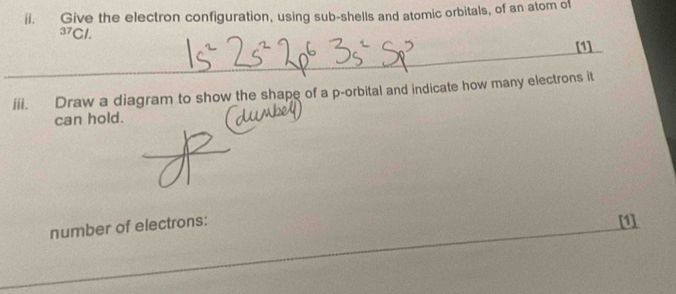 Give the electron configuration, using sub-shells and atomic orbitals, of an atom of^(37)Cl. 
[1] 
iii. Draw a diagram to show the shape of a p -orbital and indicate how many electrons it 
can hold. 
number of electrons: 
[1]