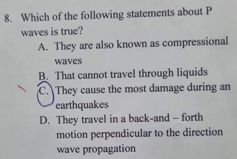 Which of the following statements about P
waves is true?
A. They are also known as compressional
waves
B. That cannot travel through liquids
C. They cause the most damage during an
earthquakes
D. They travel in a back-and - forth
motion perpendicular to the direction
wave propagation