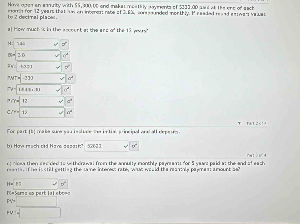 Nova open an annuity with $5,300.00 and makes monthly payments of $330.00 paid at the end of each 
month for 12 years that has an interest rate of 3.8%, compounded monthly. If needed round answers values 
to 2 decimal places. 
a) How much is in the account at the end of the 12 years?
N=144
sigma°
1% =3.8
sigma^4
PV=-5300
sigma^4
PMT=-330
sigma^4
FV=68445.30
P/Y=12
sigma°
C/Y=12
sigma^6
Part 2 of 4 
For part (b) make sure you include the initial principal and all deposits. 
b) How much did Nova deposit? 52820 sigma^6
Part 3 of 4 
c) Nova then decided to withdrawal from the annuity monthly payments for 5 years paid at the end of each 
month. If he is still getting the same interest rate, what would the monthly payment amount be?
N=60
sigma^4
1% =S ame as part (a) above
PV=□
PMT=□