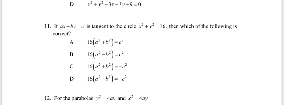 D x^2+y^2-3x-3y+9=0
11. If ax+by=c is tangent to the circle x^2+y^2=16 , then which of the following is
correct?
A 16(a^2+b^2)=c^2
B 16(a^2-b^2)=c^2
C 16(a^2+b^2)=-c^2
D 16(a^2-b^2)=-c^2
12. For the parabolas y^2=4ax and x^2=4ay