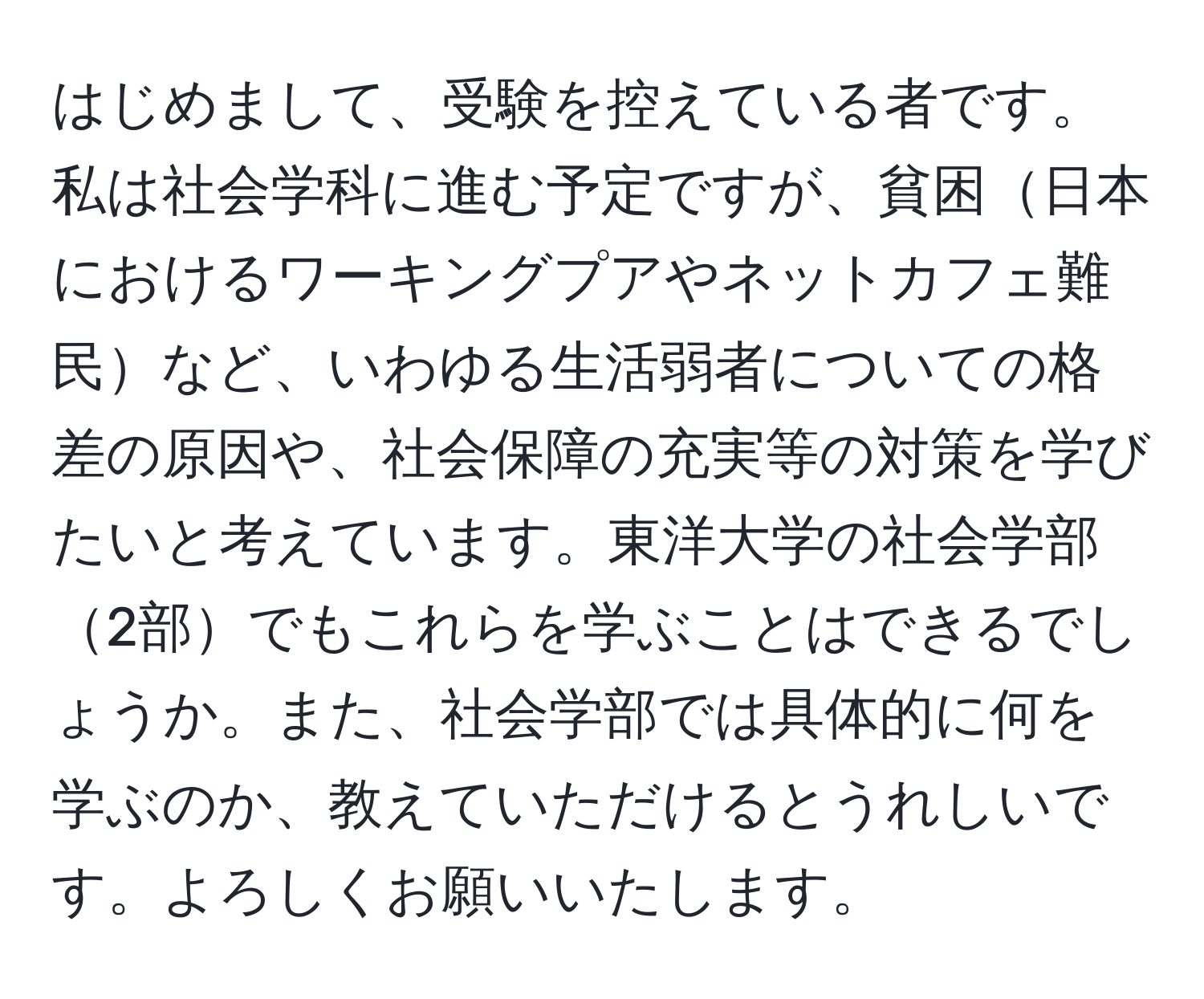 はじめまして、受験を控えている者です。私は社会学科に進む予定ですが、貧困日本におけるワーキングプアやネットカフェ難民など、いわゆる生活弱者についての格差の原因や、社会保障の充実等の対策を学びたいと考えています。東洋大学の社会学部2部でもこれらを学ぶことはできるでしょうか。また、社会学部では具体的に何を学ぶのか、教えていただけるとうれしいです。よろしくお願いいたします。