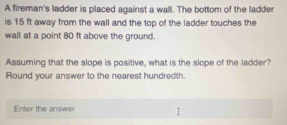 A fireman's ladder is placed against a wall. The bottom of the ladder 
is 15 ft away from the wall and the top of the ladder touches the 
wall at a point 80 ft above the ground. 
Assuming that the slope is positive, what is the slope of the ladder? 
Round your answer to the nearest hundredth. 
Enter the answer