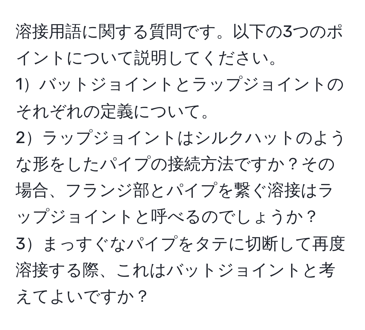 溶接用語に関する質問です。以下の3つのポイントについて説明してください。  
1バットジョイントとラップジョイントのそれぞれの定義について。  
2ラップジョイントはシルクハットのような形をしたパイプの接続方法ですか？その場合、フランジ部とパイプを繋ぐ溶接はラップジョイントと呼べるのでしょうか？  
3まっすぐなパイプをタテに切断して再度溶接する際、これはバットジョイントと考えてよいですか？