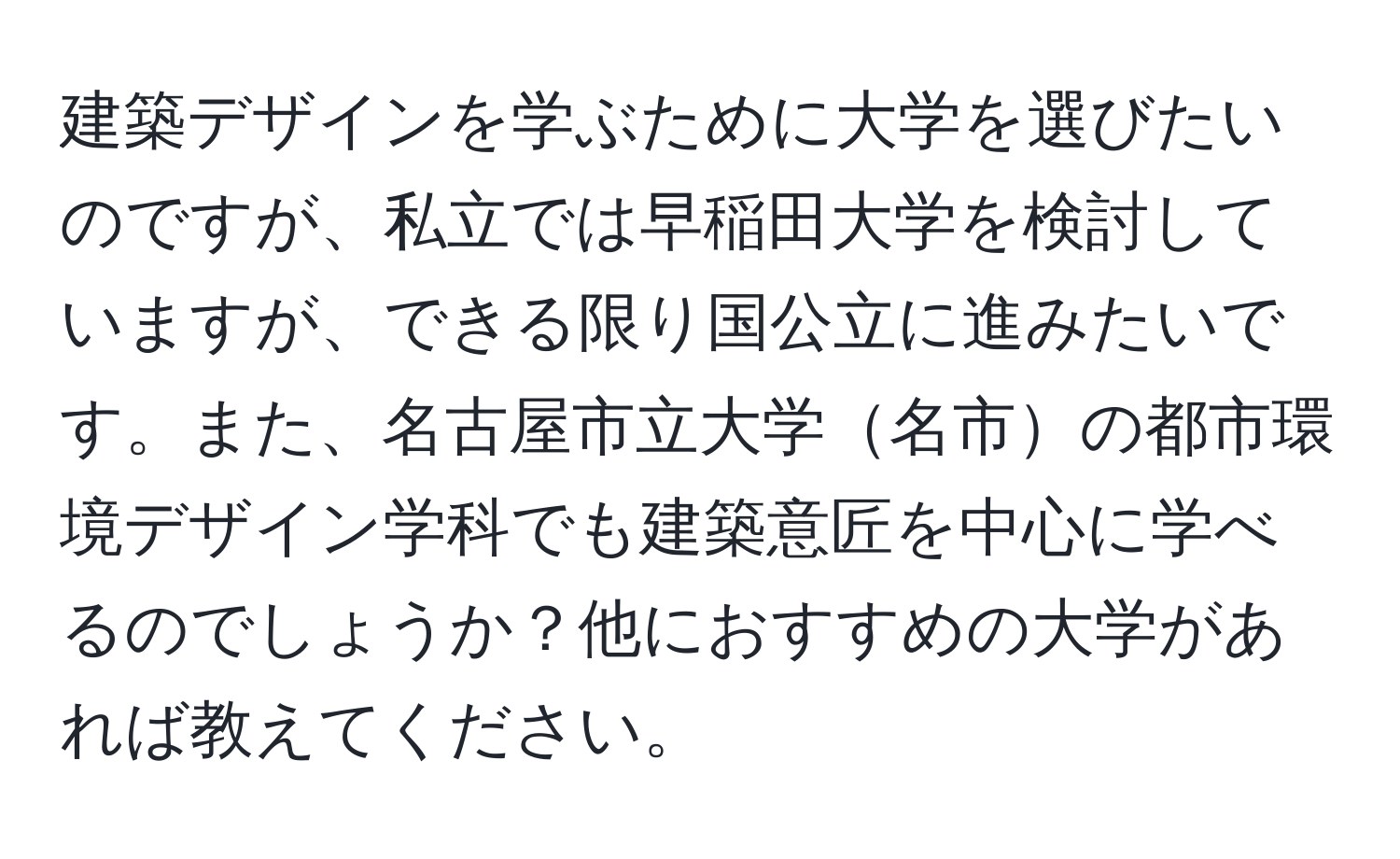 建築デザインを学ぶために大学を選びたいのですが、私立では早稲田大学を検討していますが、できる限り国公立に進みたいです。また、名古屋市立大学名市の都市環境デザイン学科でも建築意匠を中心に学べるのでしょうか？他におすすめの大学があれば教えてください。