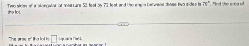 Two sides of a triangular lot measure 53 feet by 72 feet and the angle between these two sides is 79° Find the area of 
the lot. 
The area of the lot is □ square feet. 
(Round to the nearest whole number as neaded )