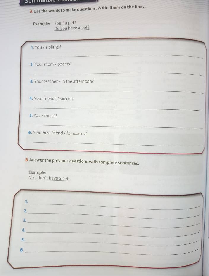 A Use the words to make questions. Write them on the lines. 
Example: You / a pet? 
Do you have a pet? 
1. You / siblings? 
_ 
2. Your mom / poems? 
_ 
3. Your teacher / in the afternoon? 
_ 
4. Your friends / soccer? 
_ 
5. You / music? 
_ 
6. Your best friend / for exams? 
_ 
B Answer the previous questions with complete sentences. 
Example: 
No, I don’t have a pet. 
1. 
2. 
_ 
_ 
3. 
_ 
_ 
4. 
5._ 
6._