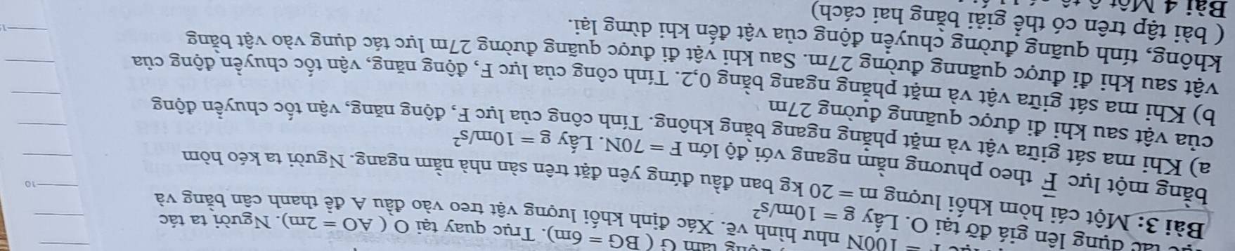 (BG=6m). Trục quay tại O(AO=2m). Người ta tác 
láu dụng lên giá đỡ tại O. Lấy g=10m/s^2
r=100N như hình vẽ. Xác định khối lượng vật treo vào đầu A đề thanh cần bằng và 
Bài 3: Một cái hòm khối lượng m=20kg g ban đầu đứng yên đặt trên sản nhà nằm ngang. Người ta kéo hòm 
bằng một lực vector F theo phương nằm ngang với độ lớn F=70N. Lấy g=10m/s^2
a) Khi ma sát giữa vật và mặt phẳng ngang bằng không. Tính công 
của vật sau khi đi được quãnng đường 27m
động năng, vận tốc chuyển động 
b) Khi ma sát giữa vật và mặt phẳng ngang bằng 0, 2. Tính công của lực F, động năng, vận tốc chuyền động của 
vật sau khi đi được quãnng đường 27m. Sau khi vật đi được quãng đường 27m lực tác dụng vào vật bằng 
không, tính quãng đường chuyển động của vật đến khi dừng lại. 
( bài tập trên có thể giải bằng hai cách) 
Bài 4 Một ô