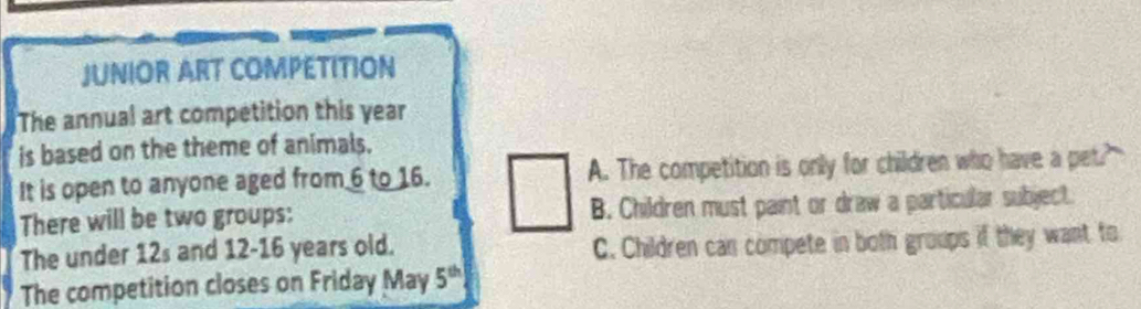JUNIOR ART COMPETITION
The annual art competition this year
is based on the theme of animals.
It is open to anyone aged from 6 to 16. A. The competition is only for children who have a pet?"
There will be two groups: B. Children must paint or draw a particular subject.
The under 12s and 12-16 years old. C. Children can compete in both groups if they want to
The competition closes on Friday May 5^(th)