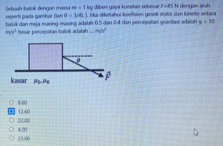 Sebuah balok dengan massa m=1kg diberi gaya konstan sebesar F=45N dengan arah
seperti pada gambar (tan θ =3/4). ). Jika diketahui koefisien gesek statis dan kinetis antara
balok dan meja masing-masing adalah 0.5 dan 0.4 dan percepatan gravitasi adalah g=10
m/s^2 besar percepatan balok adalah ,.., m/s^2
8.60. 12.60
22.00
4.00
23.00