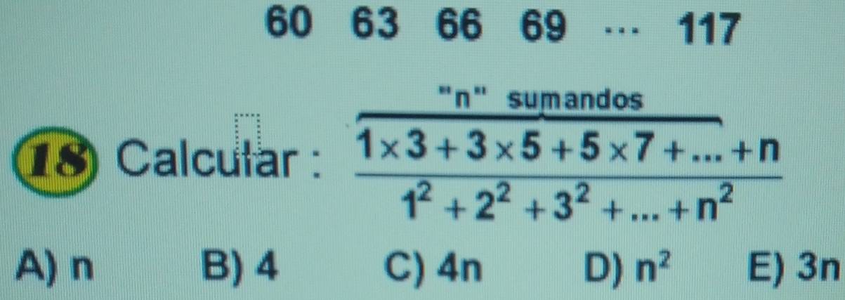 60 63 66 69 … 117
18 Calcular : frac frac ''n'summos (1* 3+3* 5+5* 7+...+n)/1^2+2^2+3^2+...+n^2 
A) n B) 4 C) 4n D) n^2 E) 3n