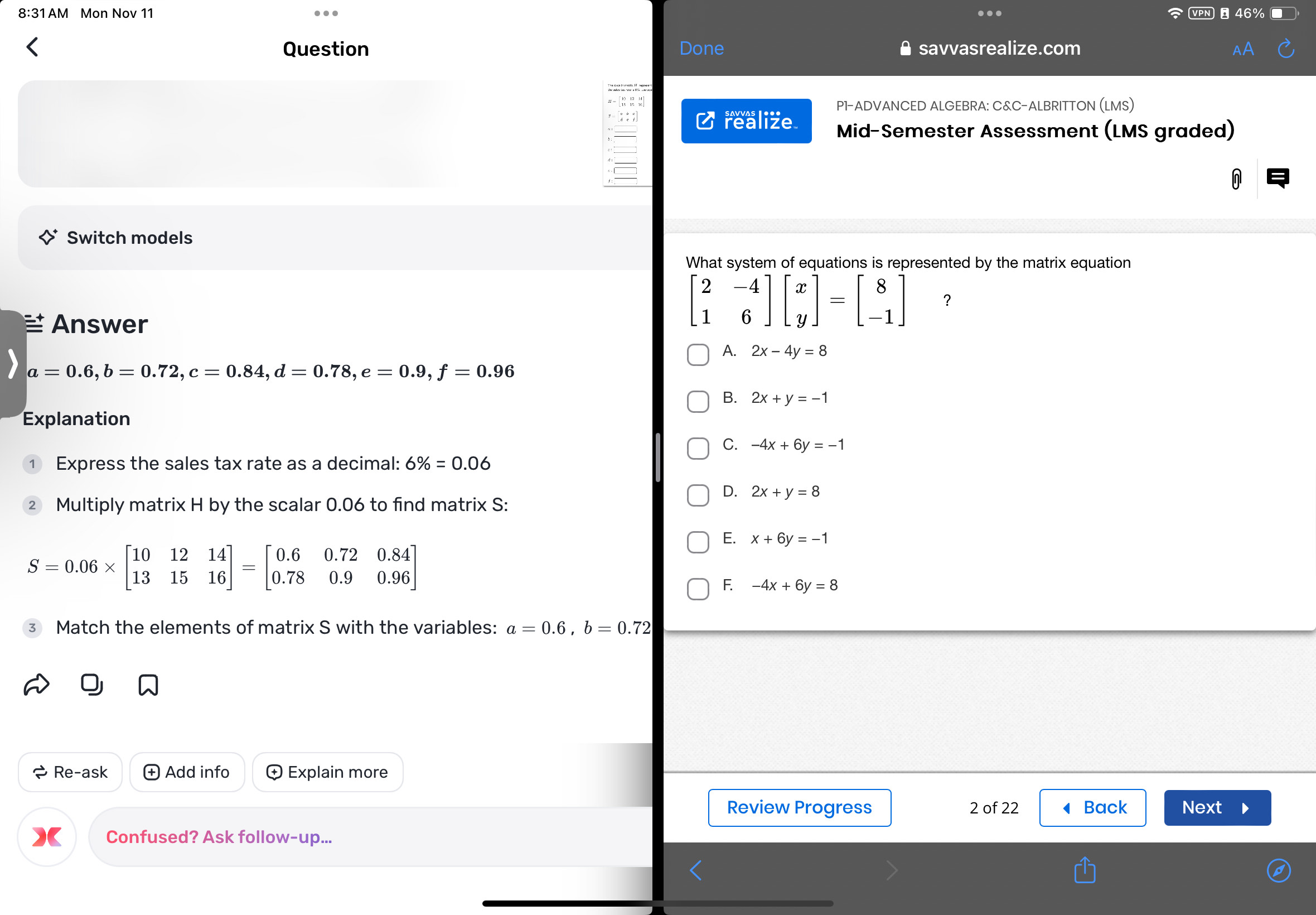 8:31 AM Mon Nov 11  vpN → 46% ■
Question Done savvasrealize.com
P1-ADVANCED ALGEBRA: C&C-ALBRITTON (LMS)
C realize Mid-Semester Assessment (LMS graded)
Switch models
What system of equations is represented by the matrix equation
Answer
？
A. 2x-4y=8
a=0.6,b=0.72,c=0.84,d=0.78,e=0.9,f=0.96
B. 2x+y=-1
Explanation
C. -4x+6y=-1
Express the sales tax rate as a decimal: 6% =0.06
D. 2x+y=8
2 Multiply matrix H by the scalar 0.06 to find matrix S:
E. x+6y=-1
S=0.06* beginbmatrix 10&12&14 13&15&16endbmatrix =beginbmatrix 0.6&0.72&0.84 0.78&0.9&0.96endbmatrix
F. -4x+6y=8
Match the elements of matrix S with the variables: a=0.6,b=0.72
Re-ask  Add info Explain more
Review Progress 2 of 22 ◀ Back Next
Confused? Ask follow-up...