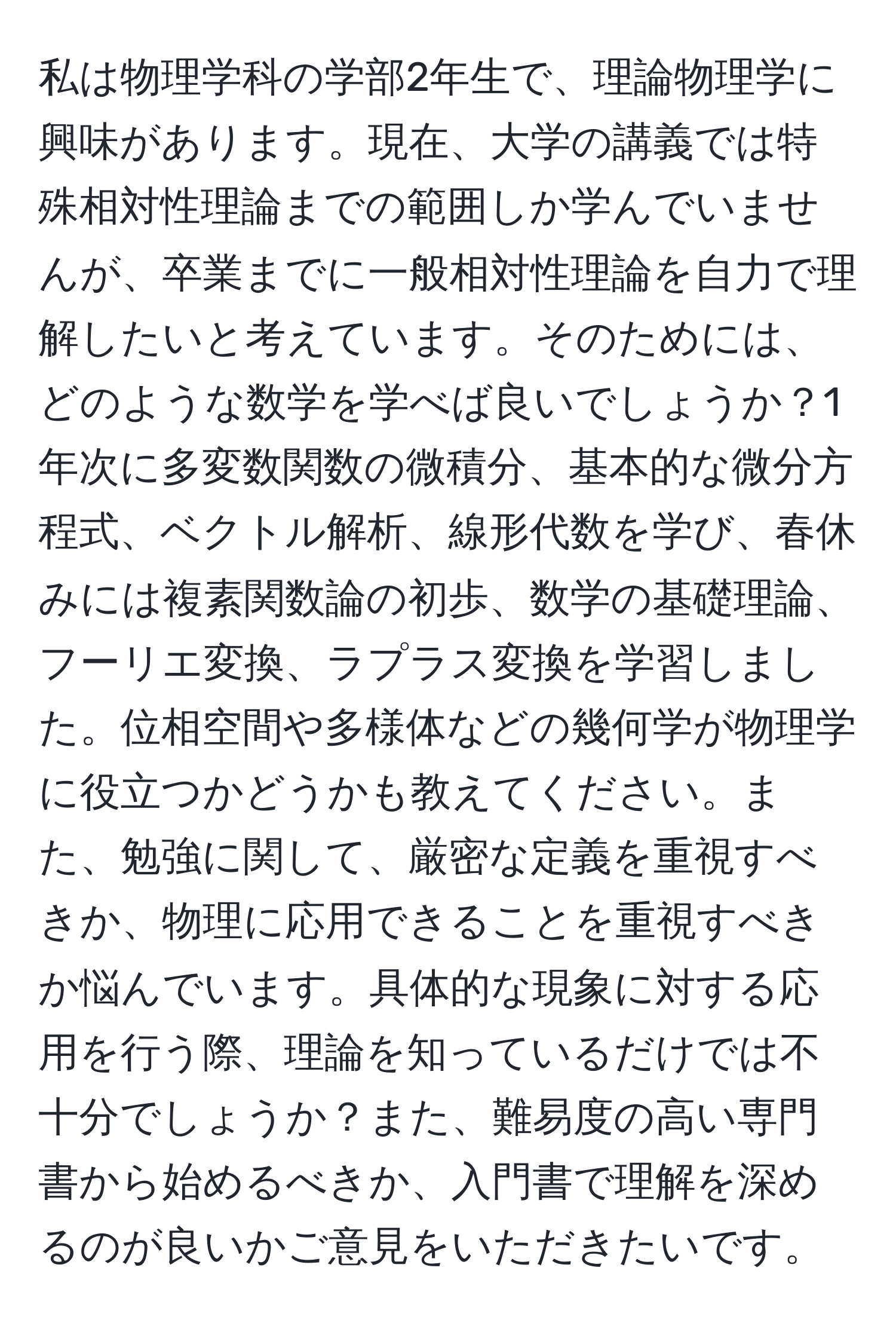 私は物理学科の学部2年生で、理論物理学に興味があります。現在、大学の講義では特殊相対性理論までの範囲しか学んでいませんが、卒業までに一般相対性理論を自力で理解したいと考えています。そのためには、どのような数学を学べば良いでしょうか？1年次に多変数関数の微積分、基本的な微分方程式、ベクトル解析、線形代数を学び、春休みには複素関数論の初歩、数学の基礎理論、フーリエ変換、ラプラス変換を学習しました。位相空間や多様体などの幾何学が物理学に役立つかどうかも教えてください。また、勉強に関して、厳密な定義を重視すべきか、物理に応用できることを重視すべきか悩んでいます。具体的な現象に対する応用を行う際、理論を知っているだけでは不十分でしょうか？また、難易度の高い専門書から始めるべきか、入門書で理解を深めるのが良いかご意見をいただきたいです。