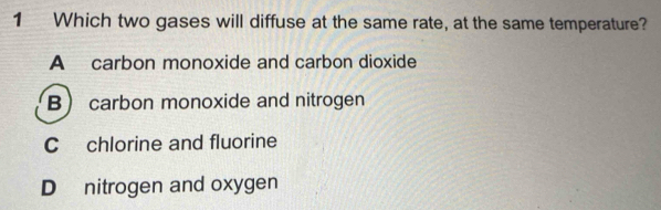 Which two gases will diffuse at the same rate, at the same temperature?
A carbon monoxide and carbon dioxide
B carbon monoxide and nitrogen
C chlorine and fluorine
D nitrogen and oxygen