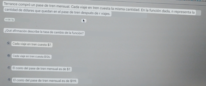 Terrance compró un pase de tren mensual. Cada viaje en tren cuesta la misma cantidad. En la función dada, n representa la
cantidad de dólares que quedan en el pase de tren después de r viajes.
14+26=18a
¿Qué afirmación describe la tasa de cambio de la función?
Cada viaje en tren cuesta $7.
Cada viaje en tren cuesta $126.
El costo del pase de tren mensual es de $7.
El costo del pase de tren mensual es de $119.