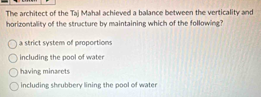 The architect of the Taj Mahal achieved a balance between the verticality and
horizontality of the structure by maintaining which of the following?
a strict system of proportions
including the pool of water
having minarets
including shrubbery lining the pool of water