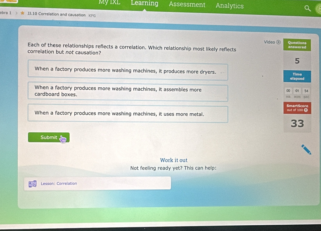 MyixL Learning Assessment Analytics
ebra 1 JJ.10 Correlation and causation KPG
Video ⓑ
Each of these relationships reflects a correlation. Which relationship most likely reflects 
correlation but not causation?
When a factory produces more washing machines, it produces more dryers. .
When a factory produces more washing machines, it assembles more
cardboard boxes.
When a factory produces more washing machines, it uses more metal.
Submit
Work it out
Not feeling ready yet? This can help:
Lesson: Correlation