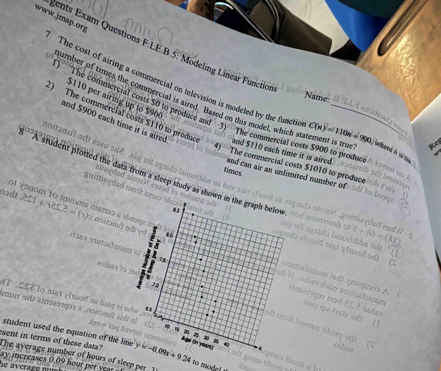 gents Exam Questions F.LE.B.5: Modeling Linear Functio 
0) number of times the commercial is aired. Based on this model, which s_ 
Name: 
The cost of airing a commercial on television is modeled by the functic C(n)=110n+900 wherd i i t
$110 per airing up to $900
) The commercial costs $0 to produce and 3) The commercial costs $900 to produc 

and $900 each time it is aired 
2) The commercial costs $110 to produc and $110 each time it is aired. 
hoitɔnol o ésau ɔd2 an 
Rep 
4) The commercial costs $1010 to produce

211
times. 
and can air an unlimited number of 
A student plotted the data from a sleep study as show 
gaitizydzd 
ol vonom to Inuoms marso a ab 
asd . 251+125.2=(1) 3 noitɔmît ə 
dɔss suɔstuasm 
201bs1 70 
IT SS2 T0 ऑ χhod as binq zi o 
muπ ɔdt éinοεθτqɔι × ,noitɔπuθ » 
student used the equation of the lin 
sent in terms of these data? y=-0.09x+9.24 to mod 
The average number of hours of sleep per 3
ay increases 0 09 hou e year
he average num