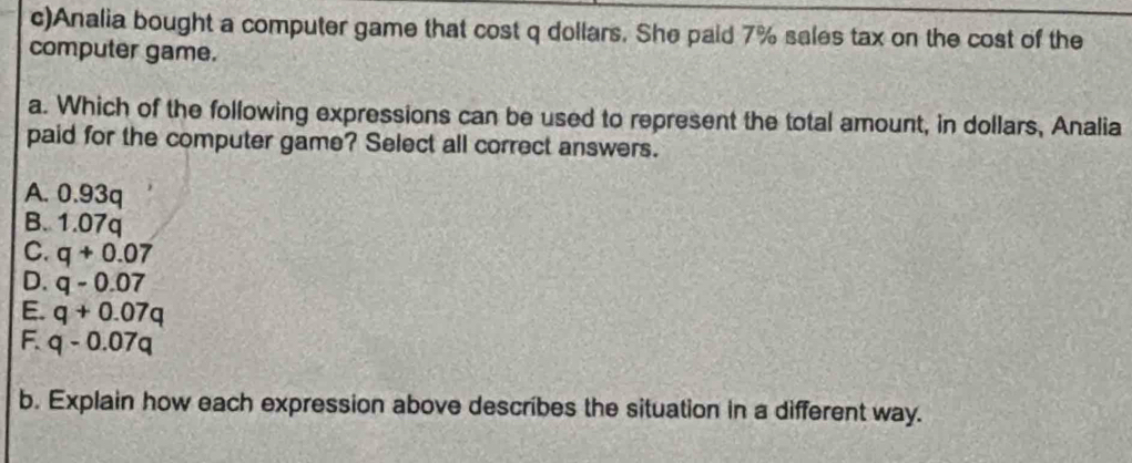 Analia bought a computer game that cost q dollars. She paid 7% sales tax on the cost of the
computer game.
a. Which of the following expressions can be used to represent the total amount, in dollars, Analia
paid for the computer game? Select all correct answers.
A. 0.93q
B. 1.07q
C. q+0.07
D. q-0.07
E. q+0.07q
F. q-0.07q
b. Explain how each expression above describes the situation in a different way.