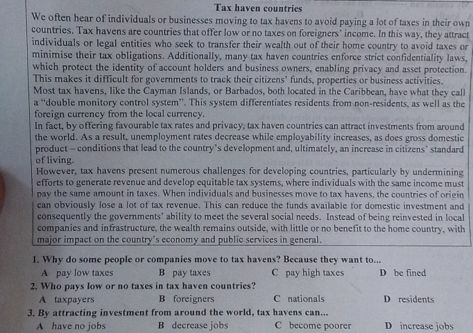 Tax haven countries
We often hear of individuals or businesses moving to tax havens to avoid paying a lot of taxes in their own
countries. Tax havens are countries that offer low or no taxes on foreigners’ income. In this way, they attract
individuals or legal entities who seek to transfer their wealth out of their home country to avoid taxes or
minimise their tax obligations. Additionally, many tax haven countries enforce strict confidentiality laws,
which protect the identity of account holders and business owners, enabling privacy and asset protection.
This makes it difficult for governments to track their citizens’ funds, properties or business activities.
Most tax havens, like the Cayman Islands, or Barbados, both located in the Caribbean, have what they call
a “double monitory control system”. This system differentiates residents from non-residents, as well as the
foreign currency from the local currency.
In fact, by offering favourable tax rates and privacy, tax haven countries can attract investments from around
the world. As a result, unemployment rates decrease while employability increases, as does gross domestic
product - conditions that lead to the country’s development and, ultimately, an increase in citizens’ standard
of living.
However, tax havens present numerous challenges for developing countries, particularly by undermining
efforts to generate revenue and develop equitable tax systems, where individuals with the same income must
pay the same amount in taxes. When individuals and businesses move to tax havens, the countries of origin
can obviously lose a lot of tax revenue. This can reduce the funds available for domestic investment and
consequently the governments’ ability to meet the several social needs. Instead of being reinvested in local
companies and infrastructure, the wealth remains outside, with little or no benefit to the home country, with
major impact on the country's economy and public services in general.
1. Why do some people or companies move to tax havens? Because they want to...
A pay low taxes B pay taxes C pay high taxes D be fined
2. Who pays low or no taxes in tax haven countries?
A taxpayers B foreigners C nationals D residents
3. By attracting investment from around the world, tax havens can...
A have no jobs B decrease jobs C become poorer D increase jobs